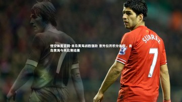 悟空体育官网-青岛黄海战胜强敌 意外拉开积分差距，青岛黄海今天比赛结果